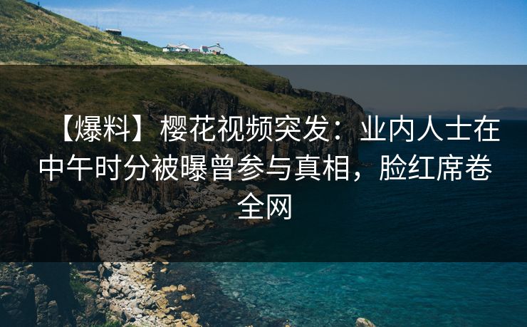 【爆料】樱花视频突发：业内人士在中午时分被曝曾参与真相，脸红席卷全网