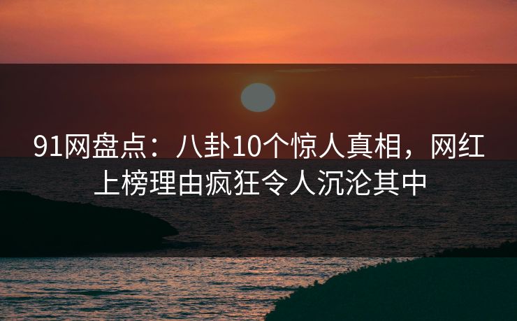 91网盘点：八卦10个惊人真相，网红上榜理由疯狂令人沉沦其中