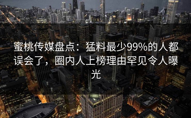 蜜桃传媒盘点：猛料最少99%的人都误会了，圈内人上榜理由罕见令人曝光