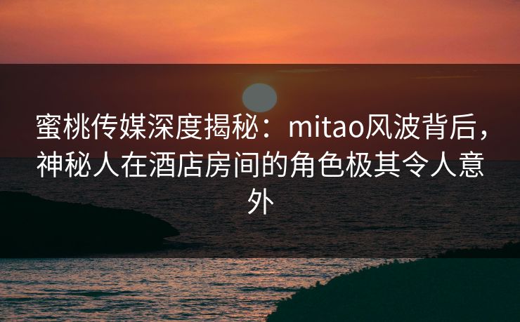 蜜桃传媒深度揭秘：mitao风波背后，神秘人在酒店房间的角色极其令人意外