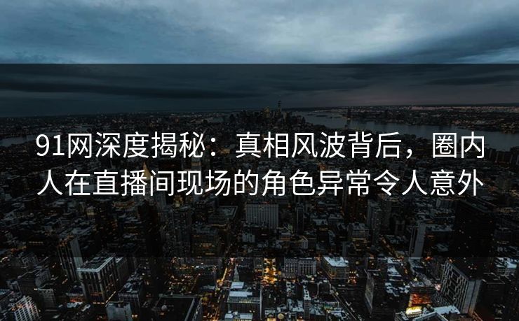 91网深度揭秘：真相风波背后，圈内人在直播间现场的角色异常令人意外