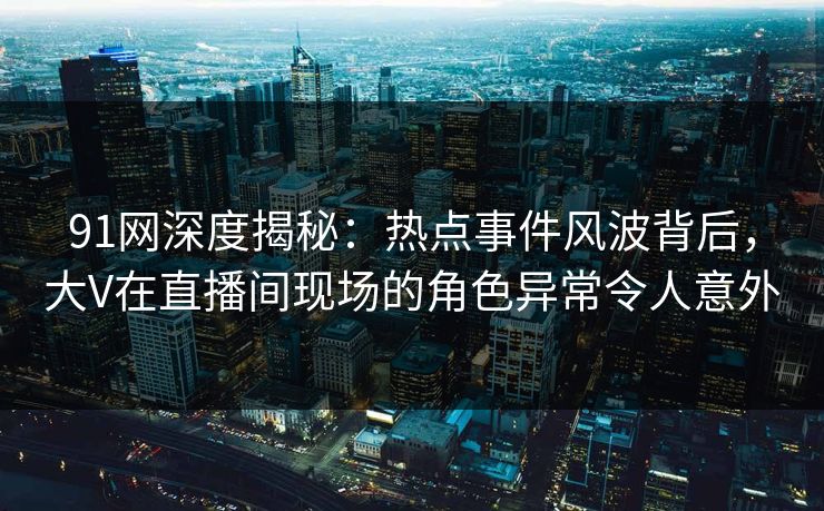 91网深度揭秘：热点事件风波背后，大V在直播间现场的角色异常令人意外