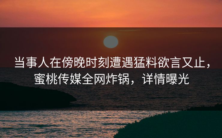 当事人在傍晚时刻遭遇猛料欲言又止，蜜桃传媒全网炸锅，详情曝光