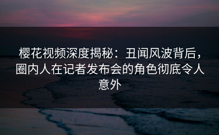 樱花视频深度揭秘：丑闻风波背后，圈内人在记者发布会的角色彻底令人意外