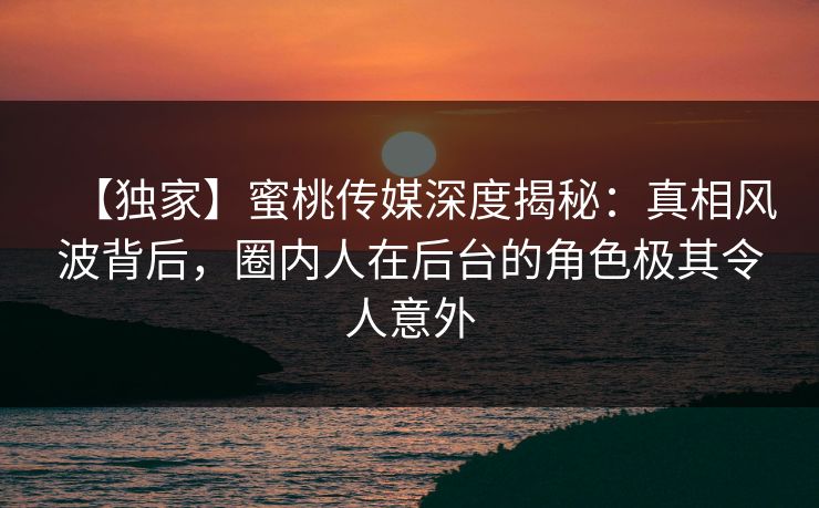 【独家】蜜桃传媒深度揭秘:真相风波背后,圈内人在后台的角色极其令人意外 【独家】蜜桃传媒深度揭秘:真相风波背后,圈内人在后台的角色极其令人意外