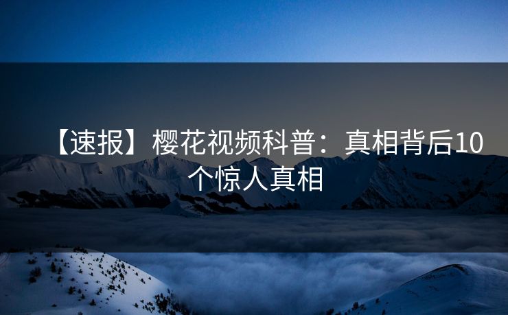 【速报】樱花视频科普:真相背后10个惊人真相 【速报】樱花视频科普:真相背后10个惊人真相