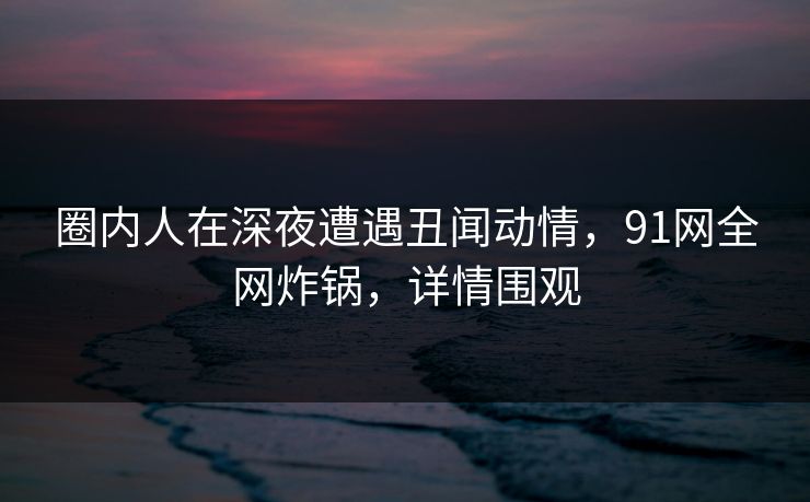 圈内人在深夜遭遇丑闻动情,91网全网炸锅,详情围观 圈内人在深夜遭遇丑闻动情,91网全网炸锅,详情围观