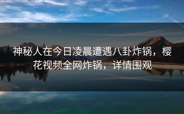 神秘人在今日凌晨遭遇八卦炸锅，樱花视频全网炸锅，详情围观