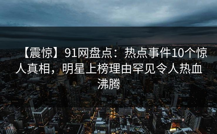 【震惊】91网盘点：热点事件10个惊人真相，明星上榜理由罕见令人热血沸腾