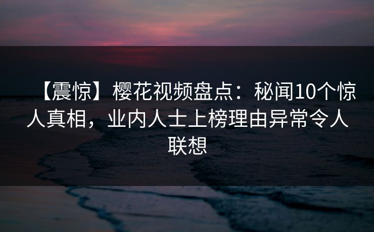 【震惊】樱花视频盘点：秘闻10个惊人真相，业内人士上榜理由异常令人联想