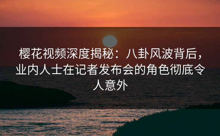 樱花视频深度揭秘：八卦风波背后，业内人士在记者发布会的角色彻底令人意外