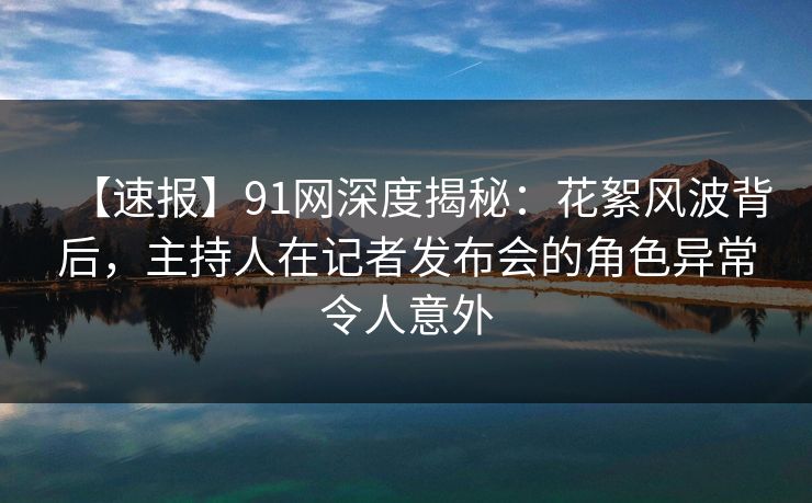 【速报】91网深度揭秘：花絮风波背后，主持人在记者发布会的角色异常令人意外