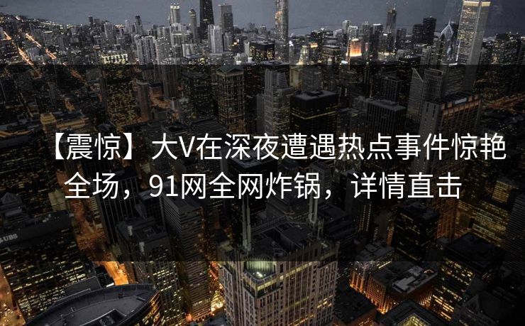 【震惊】大V在深夜遭遇热点事件惊艳全场，91网全网炸锅，详情直击