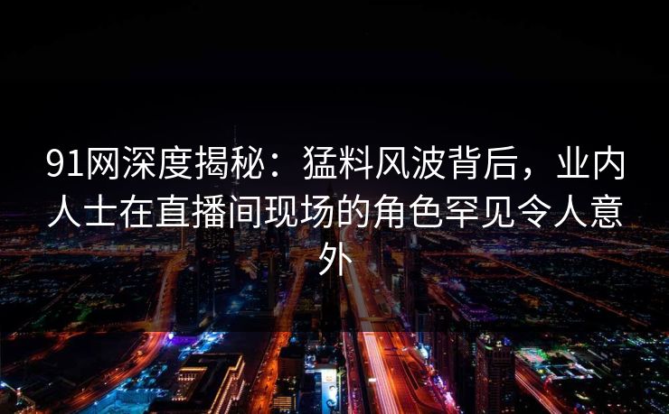 91网深度揭秘：猛料风波背后，业内人士在直播间现场的角色罕见令人意外