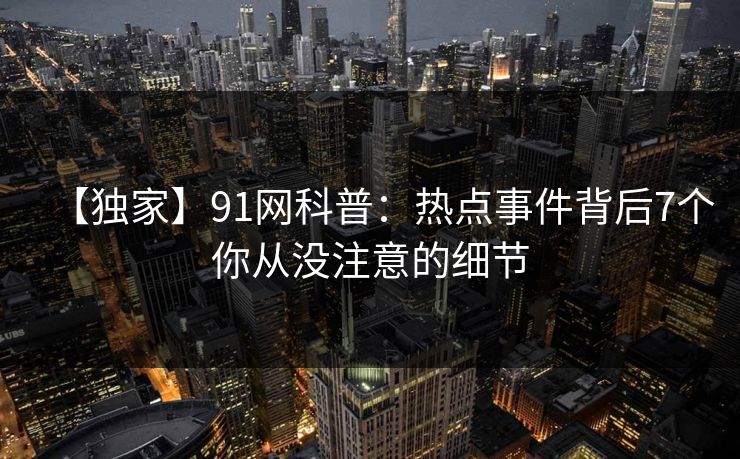 【独家】91网科普:热点事件背后7个你从没注意的细节 【独家】91网科普:热点事件背后7个你从没注意的细节