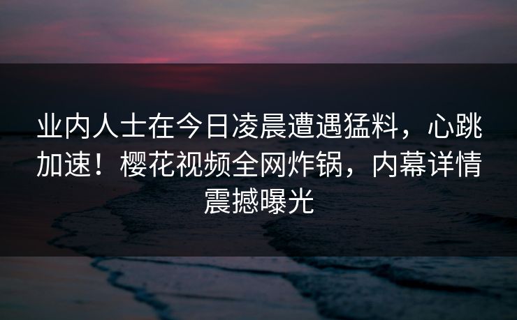 业内人士在今日凌晨遭遇猛料,心跳加速!樱花视频全网炸锅,内幕详情震撼曝光 业内人士在今日凌晨遭遇猛料,心跳加速!樱花视频全网炸锅,内幕详情震撼曝光