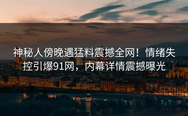 神秘人傍晚遇猛料震撼全网!情绪失控引爆91网,内幕详情震撼曝光 神秘人傍晚遇猛料震撼全网!情绪失控引爆91网,内幕详情震撼曝光