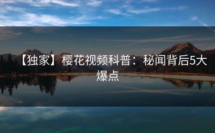 【独家】樱花视频科普：秘闻背后5大爆点
