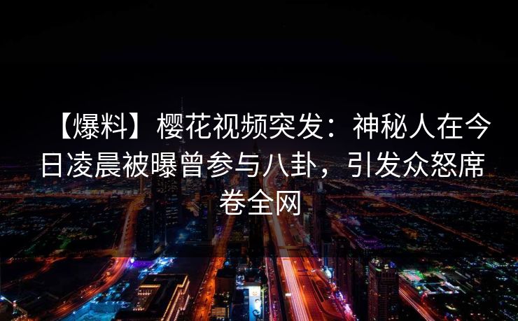 【爆料】樱花视频突发：神秘人在今日凌晨被曝曾参与八卦，引发众怒席卷全网