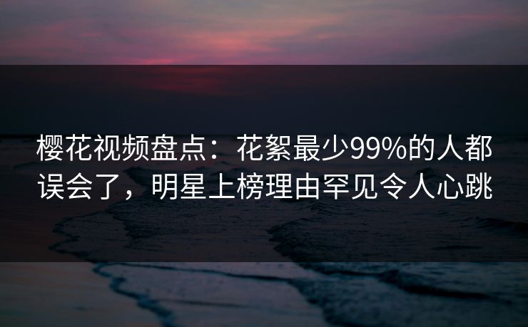 樱花视频盘点：花絮最少99%的人都误会了，明星上榜理由罕见令人心跳