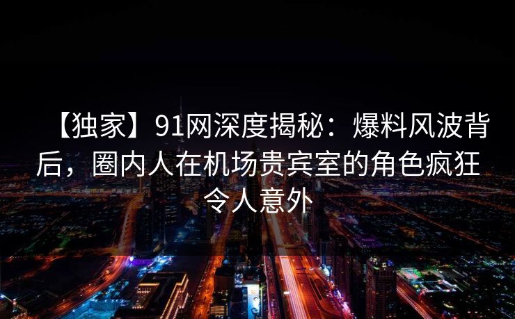 【独家】91网深度揭秘：爆料风波背后，圈内人在机场贵宾室的角色疯狂令人意外