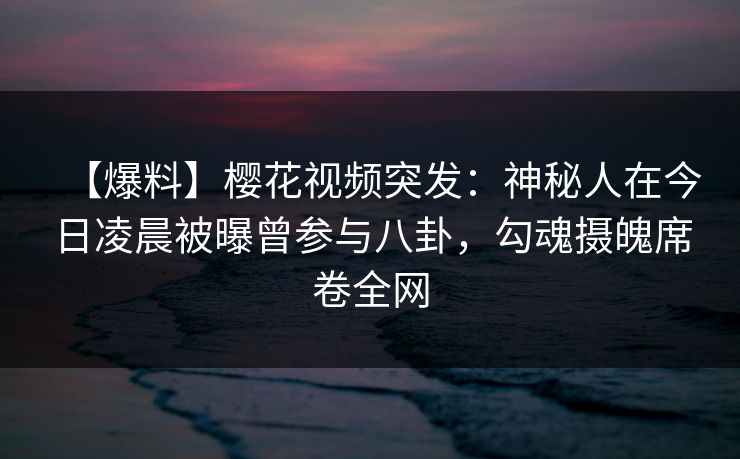 【爆料】樱花视频突发：神秘人在今日凌晨被曝曾参与八卦，勾魂摄魄席卷全网