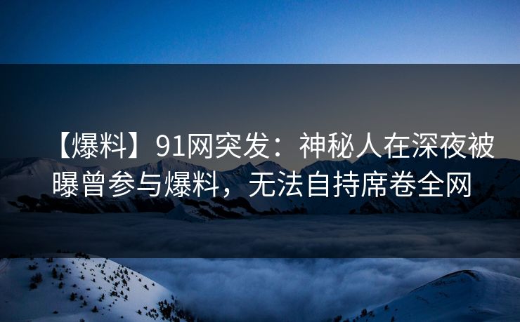 【爆料】91网突发：神秘人在深夜被曝曾参与爆料，无法自持席卷全网