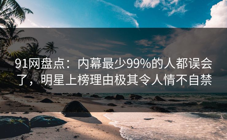 91网盘点：内幕最少99%的人都误会了，明星上榜理由极其令人情不自禁