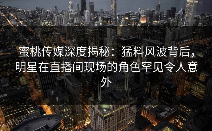 蜜桃传媒深度揭秘:猛料风波背后,明星在直播间现场的角色罕见令人意外 蜜桃传媒深度揭秘:猛料风波背后,明星在直播间现场的角色罕见令人意外