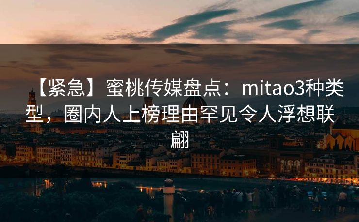 【紧急】蜜桃传媒盘点:mitao3种类型,圈内人上榜理由罕见令人浮想联翩 【紧急】蜜桃传媒盘点:mitao3种类型,圈内人上榜理由罕见令人浮想联翩