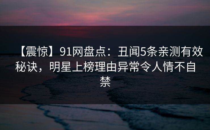 【震惊】91网盘点：丑闻5条亲测有效秘诀，明星上榜理由异常令人情不自禁