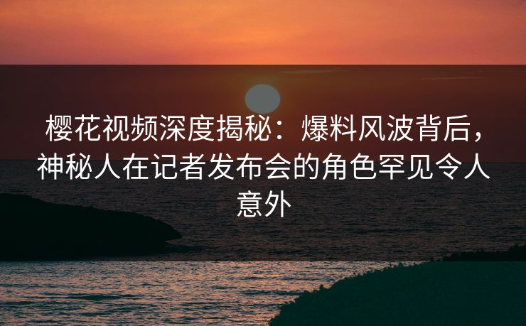樱花视频深度揭秘:爆料风波背后,神秘人在记者发布会的角色罕见令人意外 樱花视频深度揭秘:爆料风波背后,神秘人在记者发布会的角色罕见令人意外