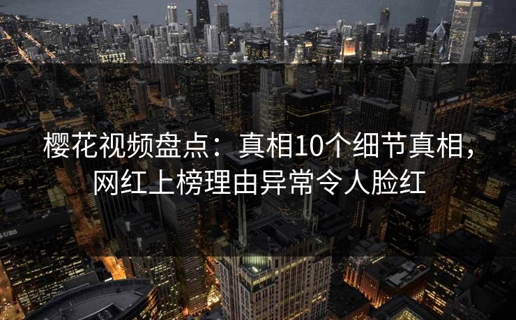 樱花视频盘点：真相10个细节真相，网红上榜理由异常令人脸红