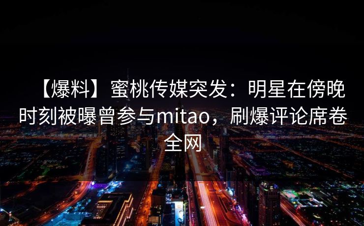 【爆料】蜜桃传媒突发：明星在傍晚时刻被曝曾参与mitao，刷爆评论席卷全网