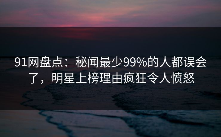 91网盘点：秘闻最少99%的人都误会了，明星上榜理由疯狂令人愤怒