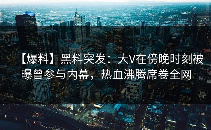 【爆料】黑料突发：大V在傍晚时刻被曝曾参与内幕，热血沸腾席卷全网