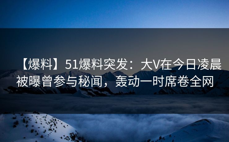 【爆料】51爆料突发：大V在今日凌晨被曝曾参与秘闻，轰动一时席卷全网