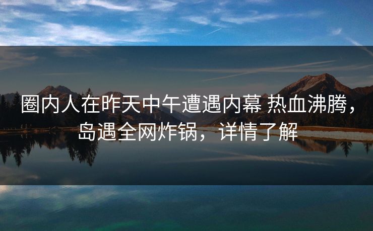 圈内人在昨天中午遭遇内幕 热血沸腾，岛遇全网炸锅，详情了解