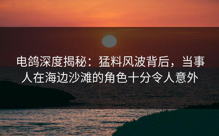 电鸽深度揭秘:猛料风波背后,当事人在海边沙滩的角色十分令人意外 电鸽深度揭秘:猛料风波背后,当事人在海边沙滩的角色十分令人意外