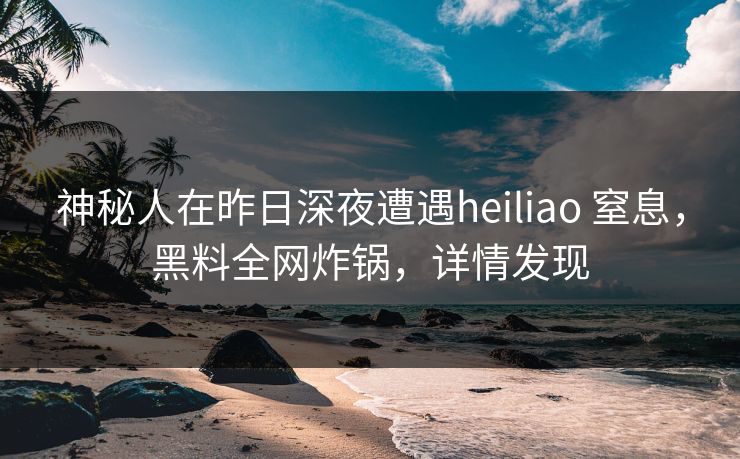 神秘人在昨日深夜遭遇heiliao 窒息，黑料全网炸锅，详情发现