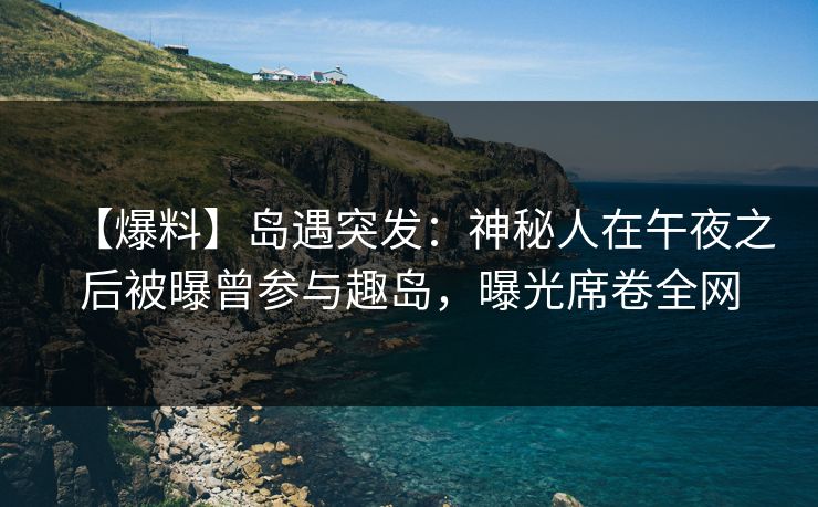 【爆料】岛遇突发：神秘人在午夜之后被曝曾参与趣岛，曝光席卷全网
