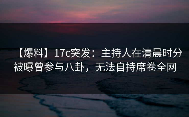 【爆料】17c突发：主持人在清晨时分被曝曾参与八卦，无法自持席卷全网
