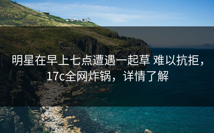 明星在早上七点遭遇一起草 难以抗拒,17c全网炸锅,详情了解 明星在早上七点遭遇一起草 难以抗拒,17c全网炸锅,详情了解