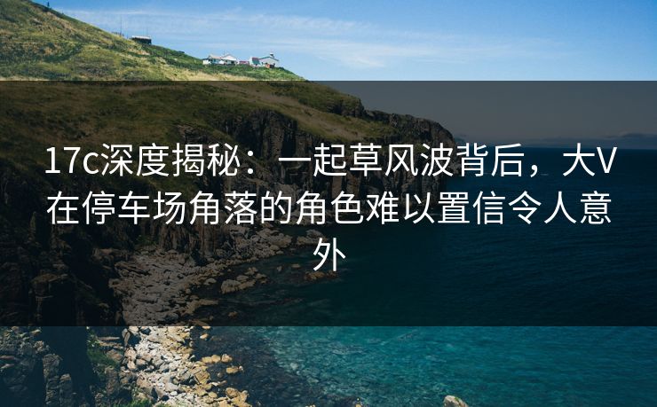 17c深度揭秘:一起草风波背后,大V在停车场角落的角色难以置信令人意外 17c深度揭秘:一起草风波背后,大V在停车场角落的角色难以置信令人意外