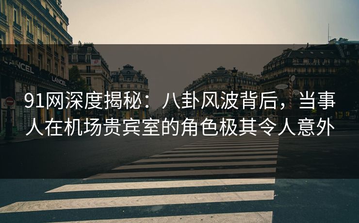 91网深度揭秘：八卦风波背后，当事人在机场贵宾室的角色极其令人意外