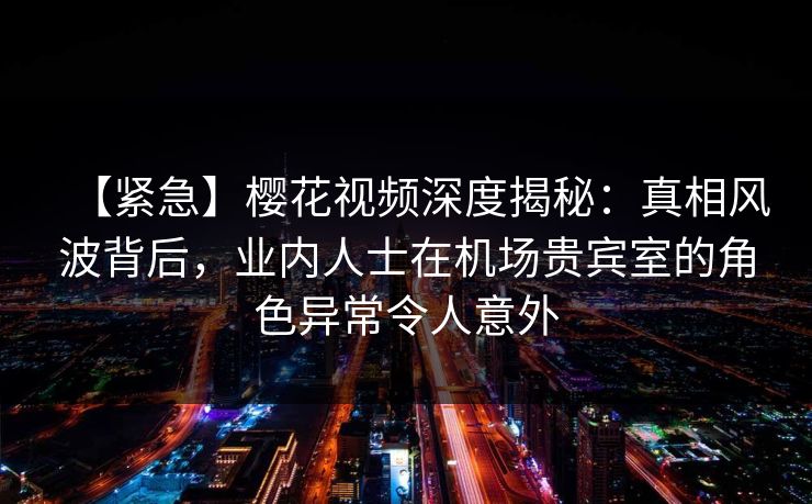 【紧急】樱花视频深度揭秘：真相风波背后，业内人士在机场贵宾室的角色异常令人意外