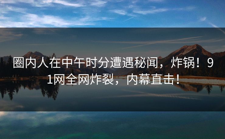 圈内人在中午时分遭遇秘闻，炸锅！91网全网炸裂，内幕直击！