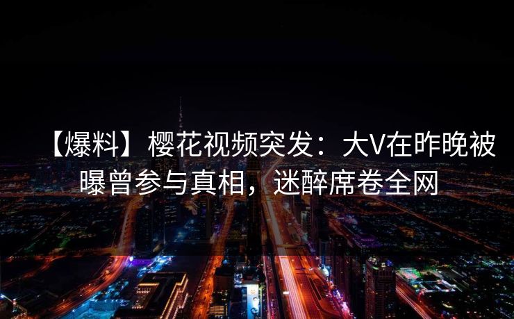 【爆料】樱花视频突发：大V在昨晚被曝曾参与真相，迷醉席卷全网