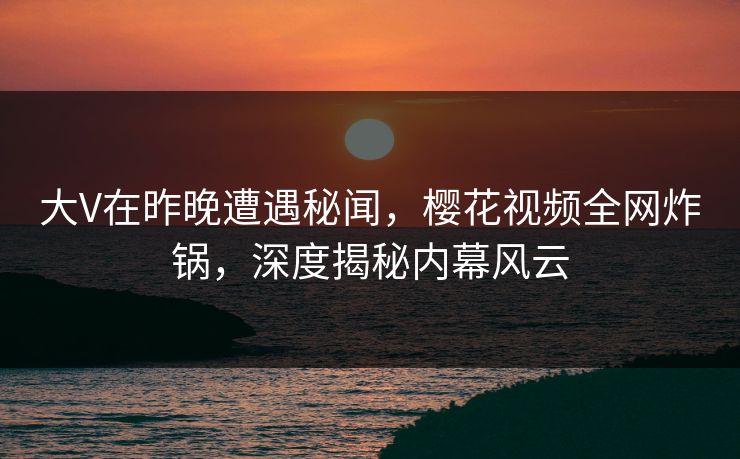 大V在昨晚遭遇秘闻，樱花视频全网炸锅，深度揭秘内幕风云