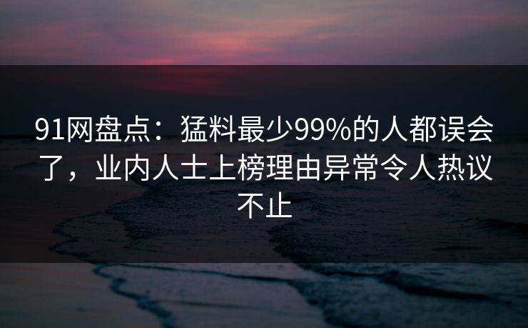 91网盘点：猛料最少99%的人都误会了，业内人士上榜理由异常令人热议不止